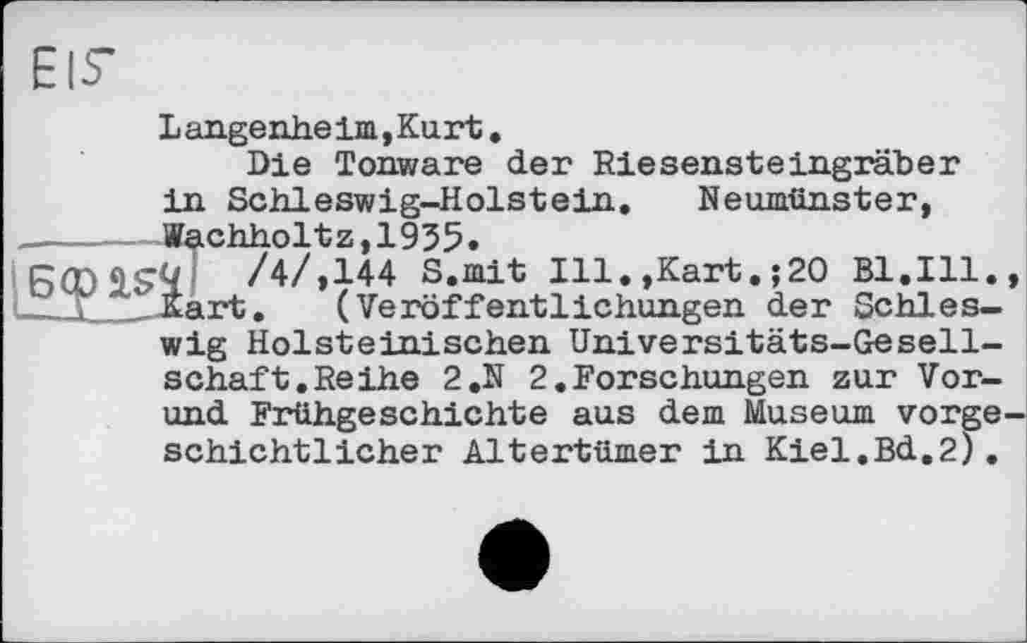 ﻿EIS’
Langenheim,Kurt.
Die Tonware der Riesensteingräber in Schleswig-Holstein. Neumünster, _______Äachhol t z, 19 5 5.
/4/,144 S.mit Ill.,Kart. ;20 Bl.Ill., 2ix__ Éart.	( Veröffentlichungen der Schles-
wig Holsteinischen Universitäts-Gesellschaft. Reihe 2.N 2.Forschungen zur Vor-und Frühgeschichte aus dem Museum vorgeschichtlicher Altertümer in Kiel.Bd.2).